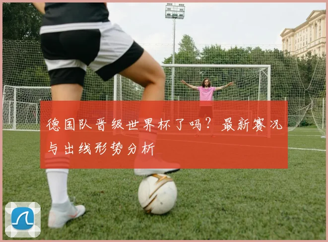 德国队晋级世界杯了吗？最新赛况与出线形势分析