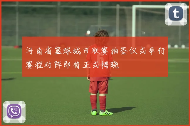 河南省篮球城市联赛抽签仪式举行赛程对阵即将正式揭晓